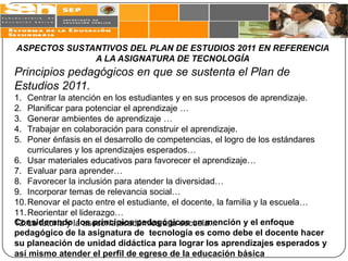 ASPECTOS SUSTANTIVOS DEL PLAN DE ESTUDIOS 2011 EN REFERENCIA
              A LA ASIGNATURA DE TECNOLOGÍA
Principios pedagógicos en que se sustenta el Plan de
Estudios 2011.
1.  Centrar la atención en los estudiantes y en sus procesos de aprendizaje.
2.  Planificar para potenciar el aprendizaje …
3.  Generar ambientes de aprendizaje …
4.  Trabajar en colaboración para construir el aprendizaje.
5.  Poner énfasis en el desarrollo de competencias, el logro de los estándares
    curriculares y los aprendizajes esperados…
6. Usar materiales educativos para favorecer el aprendizaje…
7. Evaluar para aprender…
8. Favorecer la inclusión para atender la diversidad…
9. Incorporar temas de relevancia social…
10. Renovar el pacto entre el estudiante, el docente, la familia y la escuela…
11. Reorientar el liderazgo…
12. La tutoría y la asesoría académica a la escuela…
Considerando los principios pedagógicos en mención y el enfoque
pedagógico de la asignatura de tecnología es como debe el docente hacer
su planeación de unidad didáctica para lograr los aprendizajes esperados y
así mismo atender el perfil de egreso de la educación básica
 