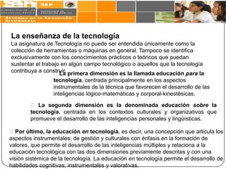 La enseñanza de la tecnología
La asignatura de Tecnología no puede ser entendida únicamente como la
colección de herramientas o máquinas en general. Tampoco se identifica
exclusivamente con los conocimientos prácticos o teóricos que puedan
sustentar el trabajo en algún campo tecnológico o aquellos que la tecnología
contribuya a construir. primera dimensión es la llamada educación para la
                  La
                 tecnología, centrada principalmente en los aspectos
                 instrumentales de la técnica que favorecen el desarrollo de las
                 inteligencias lógico-matemáticas y corporal-kinestésicas.

         La segunda dimensión es la denominada educación sobre la
        tecnología, centrada en los contextos culturales y organizativos que
        promueve el desarrollo de las inteligencias personales y lingüísticas.

Por último, la educación en tecnología, es decir, una concepción que articula los
aspectos instrumentales, de gestión y culturales con énfasis en la formación de
valores, que permite el desarrollo de las inteligencias múltiples y relaciona a la
educación tecnológica con las dos dimensiones previamente descritas y con una
visión sistémica de la tecnología. La educación en tecnología permite el desarrollo de
habilidades cognitivas, instrumentales y valorativas.
 