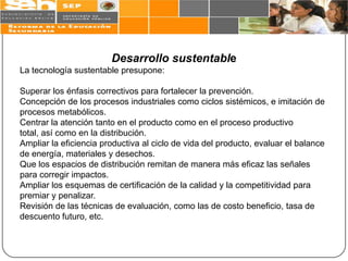 Desarrollo sustentable
La tecnología sustentable presupone:

Superar los énfasis correctivos para fortalecer la prevención.
Concepción de los procesos industriales como ciclos sistémicos, e imitación de
procesos metabólicos.
Centrar la atención tanto en el producto como en el proceso productivo
total, así como en la distribución.
Ampliar la eficiencia productiva al ciclo de vida del producto, evaluar el balance
de energía, materiales y desechos.
Que los espacios de distribución remitan de manera más eficaz las señales
para corregir impactos.
Ampliar los esquemas de certificación de la calidad y la competitividad para
premiar y penalizar.
Revisión de las técnicas de evaluación, como las de costo beneficio, tasa de
descuento futuro, etc.
 