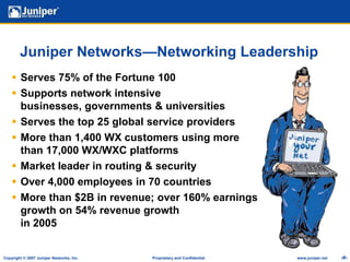 Juniper Networks—Networking LeadershipServes 75% of the Fortune 100 Supports network intensive businesses, governments & universitiesServes the top 25 global service providersMore than 1,400 WX customers using more than 17,000 WX/WXC platformsMarket leader in routing & securityOver 4,000 employees in 70 countriesMore than $2B in revenue; over 160% earnings growth on 54% revenue growth in 2005