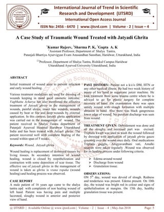 @ IJTSRD | Available Online @ www.ijtsrd.com
ISSN No: 2456
International
Research
A Case Study of Traumatic Wound Treated with Jatyadi Ghrita
1
Kumar Rajeev
1
Assistant
Patanjali Bhartiya Ayurvigyan Evam Anusandhan Sansthan, Haridwar
2,3
Professor, Department
Uttarakhand Ayurved University Uttarakhand
ABSTRACT
Initial treatment of wound aims to prevent infection
and early wound healing.
Various treatment modalities are used for dressing of
wounds keeping in mind good cosmetic outcome.
Vagbhatta Acharya has also mentioned the effective
treatment of Jatyadi ghrita in the management of
wounds, painful ulcers, insect bite wounds, wounds
caused by heat or fire and deep wounds by external
application. In this context, Jatyadi ghrita application
was carried out in the management of wound. The
patient received in Shalya Tantra department of
Patanjali Ayurved Hospital Haridwar Uttarakhand
India and has been treated with Jatyadi ghrita
patient recovered well with complete healing of the
wound within span of 5 weeks.
Keywords: Wound, Jatyadi ghrita
Wound healing is replacement of destroyed tissues by
living tissues. In secondary intention of
healing, wound is closed by reepithelization and
contraction with some deposition of scar tissue
effective use of jatyadi ghrita in the management
wound is taken as ghrita is vrana ropaka
healing) and healing process was observed.
CASE REPORT
A male patient of 16 years age came to the
tantra opd with complaints of non healing wound of
left hand. Patient was having pain and
lacerated, sloughy wound in anterior and posterior
view of hand.
@ IJTSRD | Available Online @ www.ijtsrd.com | Volume – 2 | Issue – 4 | May-Jun
ISSN No: 2456 - 6470 | www.ijtsrd.com | Volume
International Journal of Trend in Scientific
Research and Development (IJTSRD)
International Open Access Journal
A Case Study of Traumatic Wound Treated with Jatyadi Ghrita
Kumar Rajeev, 2
Sharma P. K, 3
Gupta A. K
Assistant Professor, Department of Shalya Tantra,
Patanjali Bhartiya Ayurvigyan Evam Anusandhan Sansthan, Haridwar, Uttarakhand
artment of Shalya Tantra, Rishikul Campus Haridwar
Uttarakhand Ayurved University Uttarakhand, India
Initial treatment of wound aims to prevent infection
Various treatment modalities are used for dressing of
in mind good cosmetic outcome.
has also mentioned the effective
in the management of
wounds, painful ulcers, insect bite wounds, wounds
caused by heat or fire and deep wounds by external
ontext, Jatyadi ghrita application
was carried out in the management of wound. The
patient received in Shalya Tantra department of
Patanjali Ayurved Hospital Haridwar Uttarakhand
Jatyadi ghrita. The
ith complete healing of the
Wound healing is replacement of destroyed tissues by
living tissues. In secondary intention of wound
wound is closed by reepithelization and
contraction with some deposition of scar tissue. The
in the management of
ropaka (wound
healing) and healing process was observed.
years age came to the shalya
tantra opd with complaints of non healing wound of
was having pain and multiple
lacerated, sloughy wound in anterior and posterior
PAST HISTORY: Patient not a k/c/o
any other medical illness. He had two week history of
injury of his hand in sugarcane juicer machine. He
took treatment from some trauma centre where he is
adviced to go for plastic surgery for complete
recovery of hand. On examination there was ope
untidy wound with slough formation
abrasion in hand. Also there was black gangrenous
lower edge of wound. No purulent discharge was seen
from wound.
TREATMENT GIVEN: Debridement was done and
all the sloughy and necrosed part was
Triphala kwath was used to wash the wound followed
by dressing with application of
covering over the wound once daily. Oral medications
Triphala gugglu, Arogyavardhani vati, A
rasayan were taken regularly
for its healing process under following criteria.
 Edema around wound
 Discharge from wound
 Granulation tissue.
OBSERVATIONS:
ON 5th
day, wound was devoid of slough. Redness
and tenderness was present. Edema present.
day, the wound was bright red
epithelialisation at margins.
granulation tissue was present.
Jun 2018 Page: 5
www.ijtsrd.com | Volume - 2 | Issue – 4
Scientific
(IJTSRD)
International Open Access Journal
A Case Study of Traumatic Wound Treated with Jatyadi Ghrita
Uttarakhand, India
mpus Haridwar
Patient not a k/c/o DM, HTN or
He had two week history of
his hand in sugarcane juicer machine. He
took treatment from some trauma centre where he is
adviced to go for plastic surgery for complete
On examination there was open
formation with multiple
. Also there was black gangrenous
No purulent discharge was seen
ebridement was done and
all the sloughy and necrosed part was excised.
Triphala kwath was used to wash the wound followed
application of jatyadi ghrita gauze
over the wound once daily. Oral medications
Arogyavardhani vati, Amalki
rasayan were taken regularly .Wound was observed
its healing process under following criteria.
Discharge from wound
wound was devoid of slough. Redness
and tenderness was present. Edema present. On 10th
day, the wound was bright red in colour and signs of
On 15th day, healthy
granulation tissue was present.
 