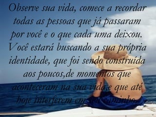 Observe sua vida, comece a recordar todas as pessoas que já passaram por você e o que cada uma deixou. Você estará buscando a sua própria identidade, que foi sendo construída aos poucos,de momentos que aconteceram na sua vida,e que até hoje interferem em seu caminho. 