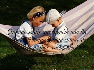 Quando sentir que alguém não lhe agrada,dê uma segunda chance de conhecê-lo melhor, você poderá ter muitas surpresas cedendo mais uma oportunidade.  