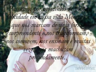 Passamos por momentos de plena felicidade em nossa vida Momentos que nos marcam de uma forma surpreendente e nos transformam, nos comovem, nos ensinam e muitas vezes, nos machucam profundamente.  