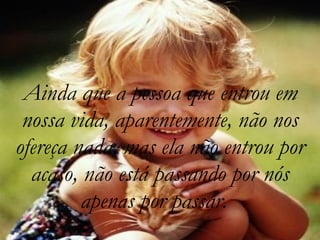 Ainda que a pessoa que entrou em nossa vida, aparentemente, não nos ofereça nada, mas ela não entrou por acaso, não está passando por nós apenas por passar.   