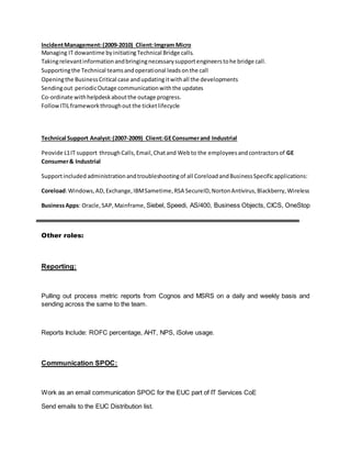 IncidentManagement:(2009-2010) Client:Imgram Micro
Managing IT dowantime byinitiatingTechnical Bridge calls.
Takingrelevantinformationandbringingnecessarysupportengineerstohe bridge call.
Supportingthe Technical teamsandoperational leadsonthe call
Openingthe BusinessCritical case andupdatingitwithall the developments
Sendingout periodicOutage communicationwiththe updates
Co-ordinate withhelpdeskaboutthe outage progress.
FollowITILframeworkthroughout the ticketlifecycle
Technical Support Analyst:(2007-2009) Client:GEConsumerand Industrial
Peovide L1IT support throughCalls,Email,Chatand Webto the employeesandcontractorsof GE
Consumer& Industrial
Supportincluded administrationandtroubleshootingof all CoreloadandBusinessSpecificapplications:
Coreload:Windows,AD,Exchange,IBMSametime,RSA SecureID,NortonAntivirus,Blackberry,Wireless
BusinessApps: Oracle,SAP,Mainframe, Siebel, Speedi, AS/400, Business Objects, CICS, OneStop
Other roles:
Reporting:
Pulling out process metric reports from Cognos and MSRS on a daily and weekly basis and
sending across the same to the team.
Reports Include: ROFC percentage, AHT, NPS, iSolve usage.
Communication SPOC:
Work as an email communication SPOC for the EUC part of IT Services CoE
Send emails to the EUC Distribution list.
 
