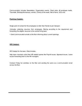 Communication includes Newsletters, Organization events, Client visits, All employee meets,
Townhalls, Birthday/Anniversary wishes, Champ of the week, Hall of fame, VOCs etc.
Parichay Captain:
Single point of contact for the employees to refer their friends to join Genpact.
>Includes collecting resumes from employees, filtering according to the requirement and
forwarding the eligible resumes to the central hiring team.
> Send communication emails to the floor informing about current openings.
HR Catalyst:
HR Catalyst for the team. Role includes..
Help team members solve their HR related queries like Payroll issues, Appraisal issues, Leave
issues forwarding them to the HR managers.
Conduct Friday fun activities on the floor and sending the same as a communication email
across the floor.
 