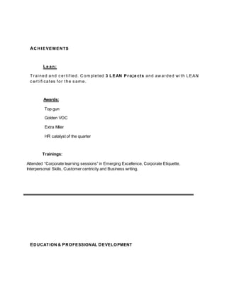 ACHIEVEMENTS
Le an:
Trained and c ertified. Com pleted 3 LEAN Proje cts and awarded with LEAN
c ertificates for the s am e.
Awards:
Top gun
Golden VOC
Extra Miler
HR catalyst of the quarter
Trainings:
Attended “Corporate learning sessions” in Emerging Excellence, Corporate Etiquette,
Interpersonal Skills, Customer centricity and Business writing.
EDUCATION & PROFESSIONAL DEVELOPMENT
 