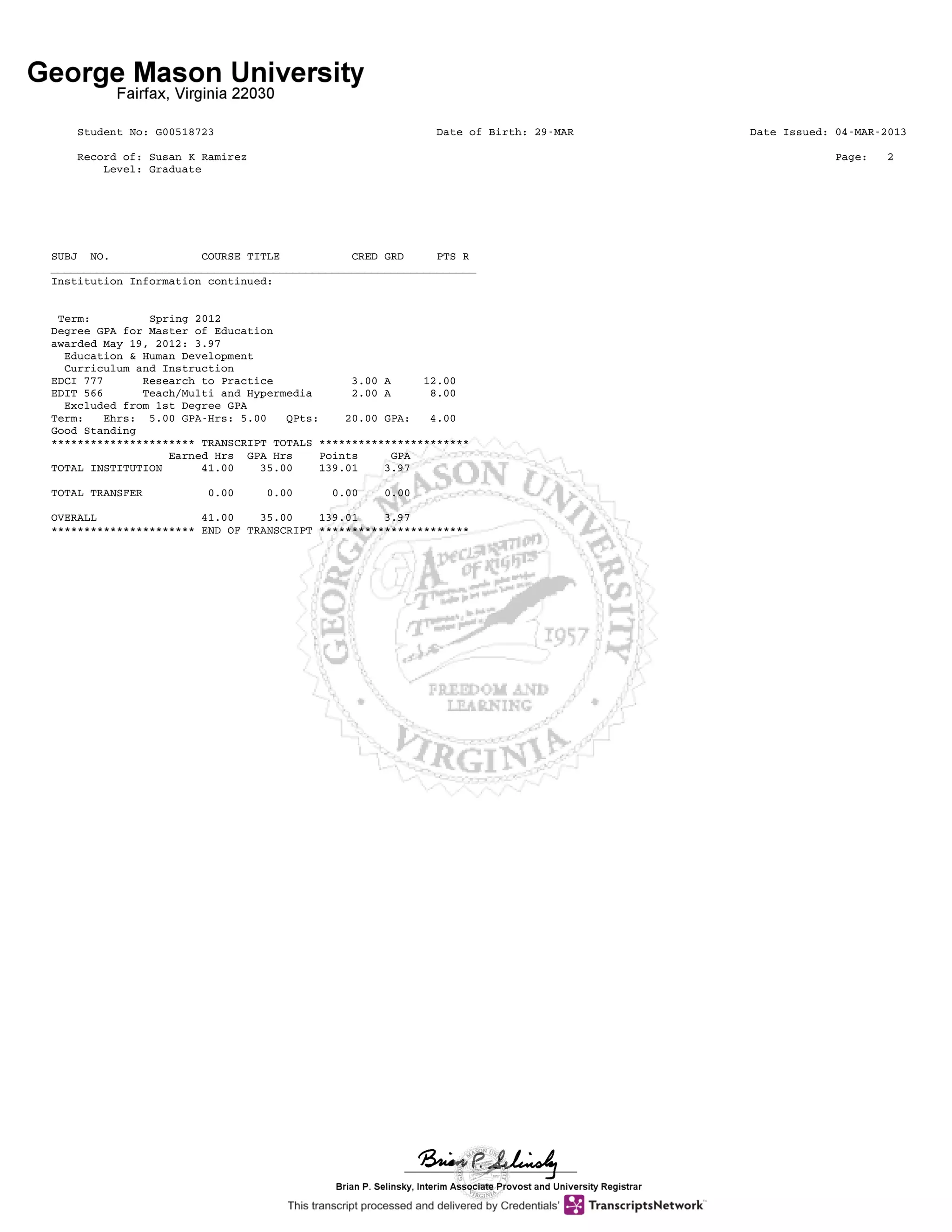 Student No: G00518723 Date of Birth: 29-MAR Date Issued: 04-MAR-2013
Record of: Susan K Ramirez Page: 2
Level: Graduate
SUBJ NO. COURSE TITLE CRED GRD PTS R
_________________________________________________________________
Institution Information continued:
Term: Spring 2012
Degree GPA for Master of Education
awarded May 19, 2012: 3.97
Education & Human Development
Curriculum and Instruction
EDCI 777 Research to Practice 3.00 A 12.00
EDIT 566 Teach/Multi and Hypermedia 2.00 A 8.00
Excluded from 1st Degree GPA
Term: Ehrs: 5.00 GPA-Hrs: 5.00 QPts: 20.00 GPA: 4.00
Good Standing
********************** TRANSCRIPT TOTALS ***********************
Earned Hrs GPA Hrs Points GPA
TOTAL INSTITUTION 41.00 35.00 139.01 3.97
TOTAL TRANSFER 0.00 0.00 0.00 0.00
OVERALL 41.00 35.00 139.01 3.97
********************** END OF TRANSCRIPT ***********************
 