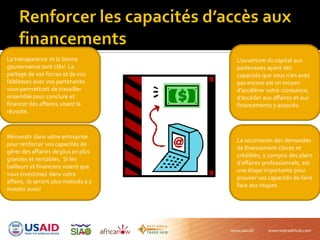 La transparence et la bonne
gouvernance sont clés! Le
partage de vos forces et de vos
faiblesses avec vos partenaires
vous permettrait de travailler
ensemble pour conclure et
financer des affaires visant la
réussite.
La soumission des demandes
de financement claires et
crédibles, y compris des plans
d’affaires professionnels, est
une étape importante pour
prouver vos capacités de faire
face aux risques.
Réinvestir dans votre entreprise
pour renforcer vos capacités de
gérer des affaires de plus en plus
grandes et rentables. Si les
bailleurs et financiers voient que
vous investissez dans votre
affaire, ils seront plus motivés à y
investir aussi!
L’ouverture du capital aux
partenaires ayant des
capacités que vous n’en avez
pas encore est un moyen
d’accélérer votre croissance,
d’accéder aux affaires et aux
financements y associés.
 