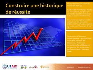 Peu d’institutions sont enclins de
financer des start ups.
Avant d’avoir une historique d’accès
aux financements, il se peut qu’il
vous faudra dépendre des avances
et des sources non traditionnelles.
Documenter vos expériences et les
partager avec des partenaires
traditionnels toutefois pour inspirer
leur confiance et l’ouverture de leur
offre.
Construire une historique
transactionnelle – les institutions
financières prennent des
décisions sur l’historique
transactionnelle qui dégage les
perspectives de recouvrement
des financements à mettre en
place!
 