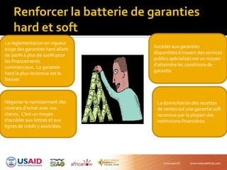 La règlementation en vigueur
exige des garanties hard allant
de 100% à plus de 100% pour
les financements
commerciaux. La garantie
hard la plus reconnue est le
foncier.
Négocier le nantissement des
contrats d’achat avec vos
clients. C’est un moyen
d’accéder aux lettres et aux
lignes de crédit y associées.
La domiciliationdes recettes
de ventes est une garantie soft
reconnue par la plupart des
institutions financières.
Accéder aux garanties
disponibles à travers des services
publics spécialisés est un moyen
d’atteindre les conditions de
garantie.
 