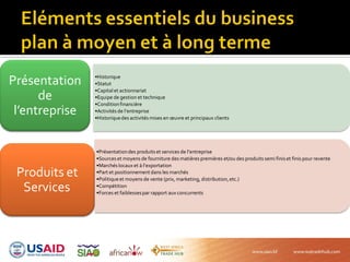 •Historique
•Statut
•Capital et actionnariat
•Equipe de gestion et technique
•Conditionfinancière
•Activités de l’entreprise
•Historiquedes activités mises en œuvre et principaux clients
Présentation
de
l’entreprise
•Présentationdes produits et services de l’entreprise
•Sources et moyens de fourniture des matières premières et/ou des produits semi finis et finis pour revente
•Marchés locaux et { l’exportation
•Part et positionnement dans les marchés
•Politiqueet moyens de vente (prix, marketing, distribution,etc.)
•Compétition
•Forces et faiblessespar rapport aux concurrents
Produits et
Services
 