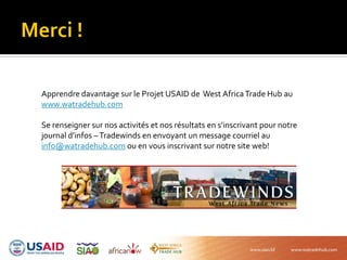 Apprendre davantage sur le Projet USAID de West AfricaTrade Hub au
www.watradehub.com
Se renseigner sur nos activités et nos résultats en s’inscrivant pour notre
journal d’infos –Tradewinds en envoyant un message courriel au
info@watradehub.com ou en vous inscrivant sur notre site web!
 