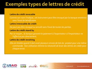Lettre de crédit revocable
Comme son nom l’indique, cet instrument peut être revoqué par la banque emettrice
sans l’aval de bénéficiaire.
Lettre irrevocable de crédit
Ne peut pas être revoqué ou annulé sans l’aval de toutes les parties.
Lettre de crédit stand by
Par ce moyen , la banque garantit le paiement à l’exportateur si l’importateur ne
l’effectue pas directement.
Lettre de crédit revolving
Elle est établie quand il doit avoir plusieurs envois de lots du produit pour une même
commande. Son utilisation élimine la nécessité de lever des lettres de crédit pour
chaque envoi.
 