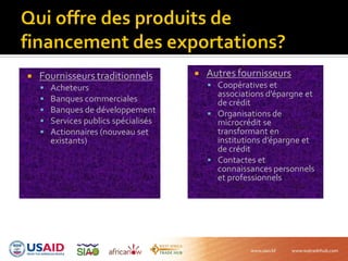  Fournisseurs traditionnels
 Acheteurs
 Banques commerciales
 Banques de développement
 Services publics spécialisés
 Actionnaires (nouveau set
existants)
 Autres fournisseurs
 Coopératives et
associations d’épargne et
de crédit
 Organisations de
microcrédit se
transformant en
institutions d’épargne et
de crédit
 Contactes et
connaissances personnels
et professionnels
 