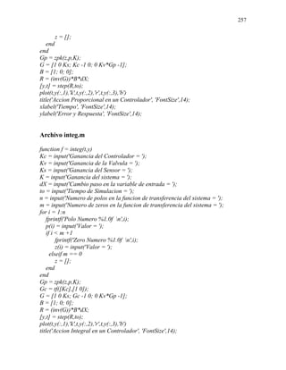 257
z = [];
end
end
Gp = zpk(z,p,K);
G = [1 0 Ks; Kc -1 0; 0 Kv*Gp -1];
B = [1; 0; 0];
R = (inv(G))*B*dX;
[y,t] = step(R,to);
plot(t,y(:,1),'k',t,y(:,2),'r',t,y(:,3),'b')
title('Accion Proporcional en un Controlador', 'FontSize',14);
xlabel('Tiempo', 'FontSize',14);
ylabel('Error y Respuesta', 'FontSize',14);
Archivo integ.m
function f = integ(t,y)
Kc = input('Ganancia del Controlador = ');
Kv = input('Ganancia de la Valvula = ');
Ks = input('Ganancia del Sensor = ');
K = input('Ganancia del sistema = ');
dX = input('Cambio paso en la variable de entrada = ');
to = input('Tiempo de Simulacion = ');
n = input('Numero de polos en la funcion de transferencia del sistema = ');
m = input('Numero de zeros en la funcion de transferencia del sistema = ');
for i = 1:n
fprintf('Polo Numero %1.0f n',i);
p(i) = input('Valor = ');
if i < m +1
fprintf('Zero Numero %1.0f n',i);
z(i) = input('Valor = ');
elseif m == 0
z = [];
end
end
Gp = zpk(z,p,K);
Gc = tf([Kc],[1 0]);
G = [1 0 Ks; Gc -1 0; 0 Kv*Gp -1];
B = [1; 0; 0];
R = (inv(G))*B*dX;
[y,t] = step(R,to);
plot(t,y(:,1),'k',t,y(:,2),'r',t,y(:,3),'b')
title('Accion Integral en un Controlador', 'FontSize',14);
 