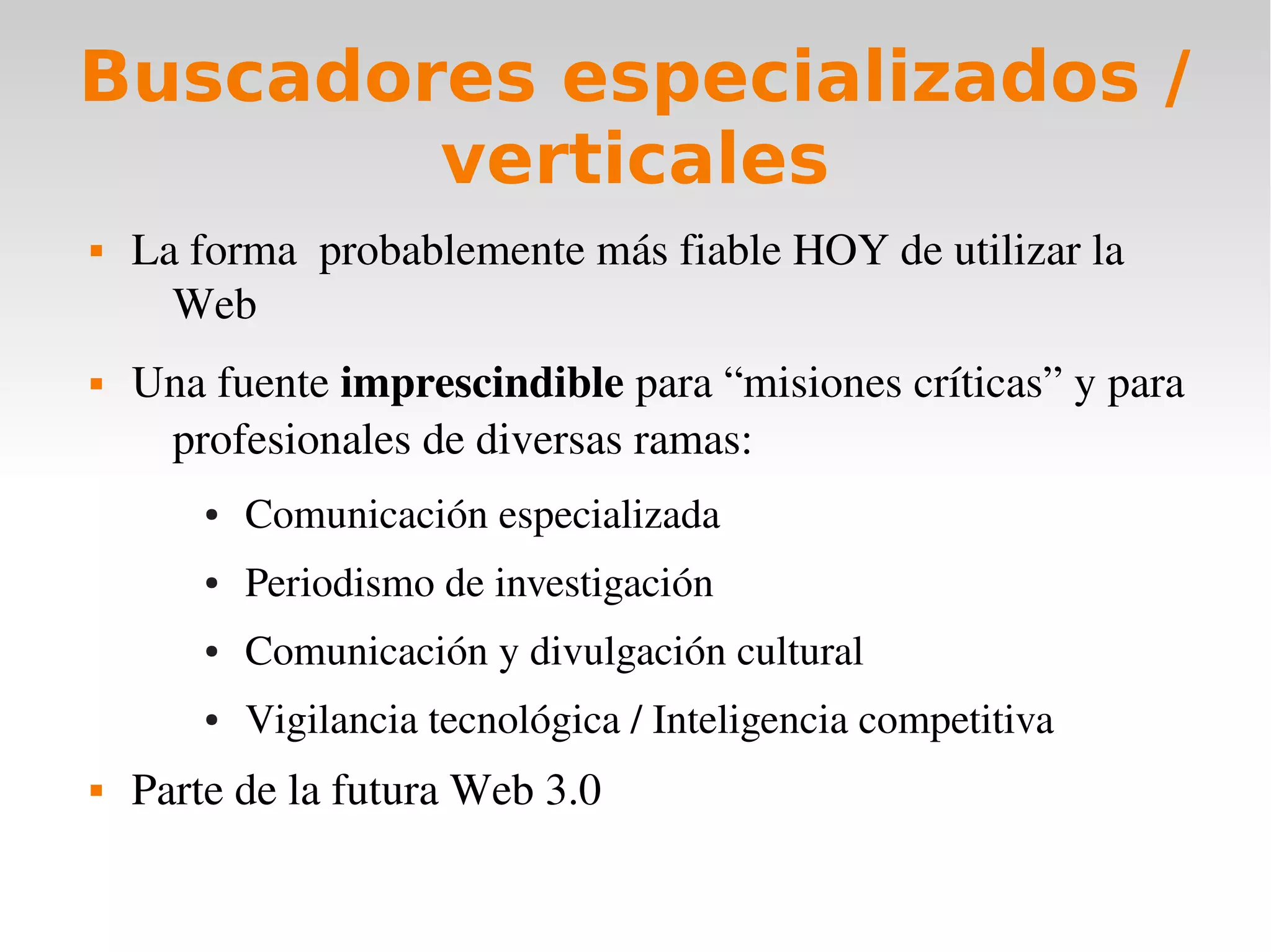 Buscadores especializados /
        verticales
   La forma  probablemente más fiable HOY de utilizar la 
      Web
   Una fuente imprescindible para “misiones críticas” y para 
     profesionales de diversas ramas:
        ●   Comunicación especializada
        ●   Periodismo de investigación
        ●   Comunicación y divulgación cultural
        ●   Vigilancia tecnológica / Inteligencia competitiva
   Parte de la futura Web 3.0
 