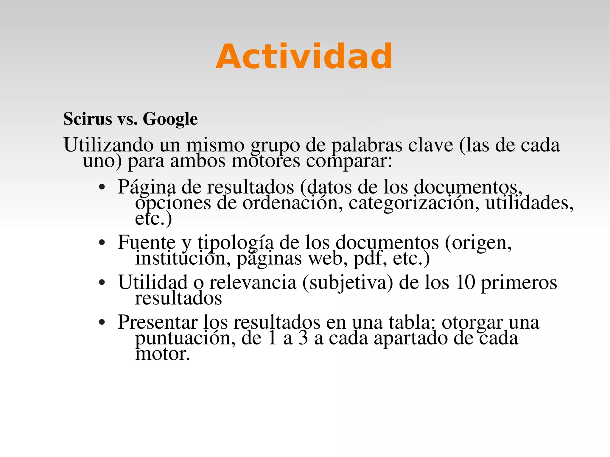 Actividad
Scirus vs. Google
Utilizando un mismo grupo de palabras clave (las de cada 
  uno) para ambos motores comparar:
    ● Página de resultados (datos de los documentos, 

        opciones de ordenación, categorización, utilidades, 
        etc.)
    ● Fuente y tipología de los documentos (origen, 

        institución, páginas web, pdf, etc.)
    ● Utilidad o relevancia (subjetiva) de los 10 primeros 

        resultados
    ● Presentar los resultados en una tabla: otorgar una 

        puntuación, de 1 a 3 a cada apartado de cada 
        motor. 
 