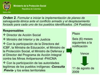 Ministerio de la Protección Social
República de Colombia
Responsables
 Director de Acción Social
 Ministro del Interior y de Justicia
 Con la participación de la Directora del
ICBF, la Ministra de Educación, el Ministro de
la Protección Social, el Ministro de Defensa y
el Director del Programa de Acción Integral
contra las Minas Antipersonal -PAICMA
 Con la participación de las autoridades
legítimas de los pueblos indígenas -Consulta
Previa- y los entes territoriales
Orden 2. Formular e iniciar la implementación de planes de
salvaguarda étnica ante el conflicto armado y el desplazamiento
forzado para cada uno de los pueblos identificados. (34 Pueblos)
Plazo
Seis (6) meses
siguientes a la
notificación
Vence
11 de agosto de
2009
 