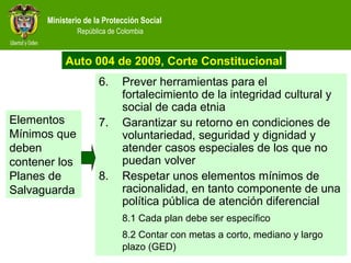 Ministerio de la Protección Social
República de Colombia
6. Prever herramientas para el
fortalecimiento de la integridad cultural y
social de cada etnia
7. Garantizar su retorno en condiciones de
voluntariedad, seguridad y dignidad y
atender casos especiales de los que no
puedan volver
8. Respetar unos elementos mínimos de
racionalidad, en tanto componente de una
política pública de atención diferencial
8.1 Cada plan debe ser específico
8.2 Contar con metas a corto, mediano y largo
plazo (GED)
Elementos
Mínimos que
deben
contener los
Planes de
Salvaguarda
Auto 004 de 2009, Corte Constitucional
 