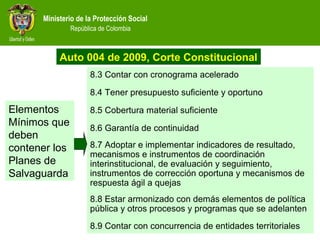 Ministerio de la Protección Social
República de Colombia
8.3 Contar con cronograma acelerado
8.4 Tener presupuesto suficiente y oportuno
8.5 Cobertura material suficiente
8.6 Garantía de continuidad
8.7 Adoptar e implementar indicadores de resultado,
mecanismos e instrumentos de coordinación
interinstitucional, de evaluación y seguimiento,
instrumentos de corrección oportuna y mecanismos de
respuesta ágil a quejas
8.8 Estar armonizado con demás elementos de política
pública y otros procesos y programas que se adelanten
8.9 Contar con concurrencia de entidades territoriales
Elementos
Mínimos que
deben
contener los
Planes de
Salvaguarda
Auto 004 de 2009, Corte Constitucional
 