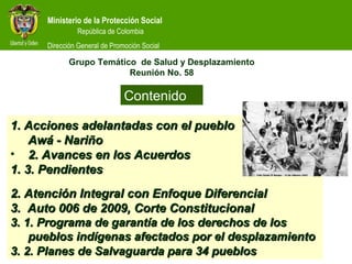 Ministerio de la Protección Social
República de Colombia
Ministerio de la Protección Social
República de Colombia
Dirección General de Promoción Social
1. Acciones adelantadas con el pueblo1. Acciones adelantadas con el pueblo
Awá - NariñoAwá - Nariño
• 2. Avances en los Acuerdos2. Avances en los Acuerdos
1. 3. Pendientes1. 3. Pendientes
2. Atención Integral con Enfoque Diferencial2. Atención Integral con Enfoque Diferencial
3. Auto 006 de 2009, Corte Constitucional3. Auto 006 de 2009, Corte Constitucional
3. 1. Programa de garantía de los derechos de los3. 1. Programa de garantía de los derechos de los
pueblos indígenas afectados por el desplazamientopueblos indígenas afectados por el desplazamiento
3. 2. Planes de Salvaguarda para 34 pueblos3. 2. Planes de Salvaguarda para 34 pueblos
Contenido
Grupo Temático de Salud y Desplazamiento
Reunión No. 58
 