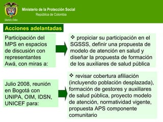 Ministerio de la Protección Social
República de Colombia
 revisar cobertura afiliación
(incluyendo población desplazada),
formación de gestores y auxiliares
de salud pública, proyecto modelo
de atención, normatividad vigente,
propuesta APS componente
comunitario
 propiciar su participación en el
SGSSS, definir una propuesta de
modelo de atención en salud y
diseñar la propuesta de formación
de los auxiliares de salud pública
Participación del
MPS en espacios
de discusión con
representantes
Awá, con miras a:
Julio 2008, reunión
en Bogotá con
UNIPA, OIM, IDSN,
UNICEF para:
Acciones adelantadas
 