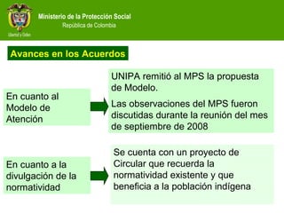 Ministerio de la Protección Social
República de Colombia
Se cuenta con un proyecto de
Circular que recuerda la
normatividad existente y que
beneficia a la población indígena
En cuanto al
Modelo de
Atención
Avances en los Acuerdos
En cuanto a la
divulgación de la
normatividad
UNIPA remitió al MPS la propuesta
de Modelo.
Las observaciones del MPS fueron
discutidas durante la reunión del mes
de septiembre de 2008
 