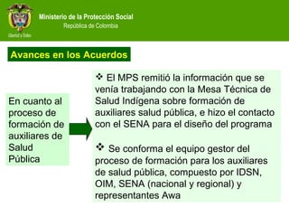 Ministerio de la Protección Social
República de Colombia
 El MPS remitió la información que se
venía trabajando con la Mesa Técnica de
Salud Indígena sobre formación de
auxiliares salud pública, e hizo el contacto
con el SENA para el diseño del programa
 Se conforma el equipo gestor del
proceso de formación para los auxiliares
de salud pública, compuesto por IDSN,
OIM, SENA (nacional y regional) y
representantes Awa
En cuanto al
proceso de
formación de
auxiliares de
Salud
Pública
Avances en los Acuerdos
 