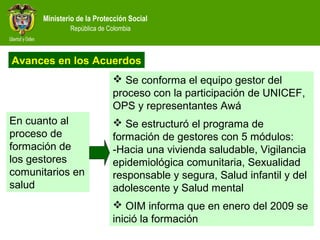 Ministerio de la Protección Social
República de Colombia
 Se conforma el equipo gestor del
proceso con la participación de UNICEF,
OPS y representantes Awá
 Se estructuró el programa de
formación de gestores con 5 módulos:
-Hacia una vivienda saludable, Vigilancia
epidemiológica comunitaria, Sexualidad
responsable y segura, Salud infantil y del
adolescente y Salud mental
 OIM informa que en enero del 2009 se
inició la formación
En cuanto al
proceso de
formación de
los gestores
comunitarios en
salud
Avances en los Acuerdos
 