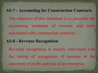 AS-7 - Accounting for Construction Contracts
The objective of this statement is to prescribe the
accounting treatment of revenue and costs
associated with construction contracts.
AS-8 - Revenue Recognition
Revenue recognition is mainly concerned with
the timing of recognition of revenue in the
statement of profit and loss of an enterprise.
 