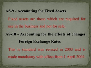 AS-9 - Accounting for Fixed Assets
Fixed assets are those which are required for
use in the business and not for sale.
AS-10 - Accounting for the effects of changes
Foreign Exchange Rates
This is standard was revised in 2003 and is
made mandatory with effect from 1 April 2004.
 