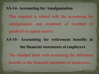 AS-14- Accounting for Amalgamation
This standard is related with the accounting for
amalgamation and treatment of resultant of
goodwill or capital reserve.
AS-15- Accounting for retirement benefits in
the financial statements of employers
The standard deals with accounting for retirement
benefits in the financial statements of employees.
 