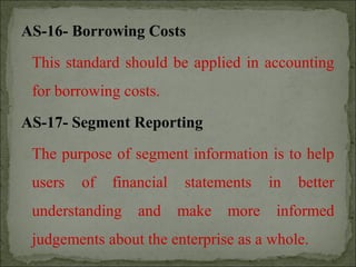 AS-16- Borrowing Costs
This standard should be applied in accounting
for borrowing costs.
AS-17- Segment Reporting
The purpose of segment information is to help
users of financial statements in better
understanding and make more informed
judgements about the enterprise as a whole.
 