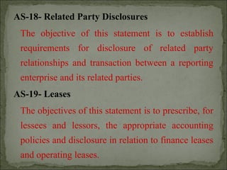 AS-18- Related Party Disclosures
The objective of this statement is to establish
requirements for disclosure of related party
relationships and transaction between a reporting
enterprise and its related parties.
AS-19- Leases
The objectives of this statement is to prescribe, for
lessees and lessors, the appropriate accounting
policies and disclosure in relation to finance leases
and operating leases.
 