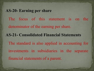 AS-20- Earning per share
The focus of this statement is on the
denominator of the earning per share.
AS-21- Consolidated Financial Statements
The standard is also applied in accounting for
investments in subsidiaries in the separate
financial statements of a parent.
 