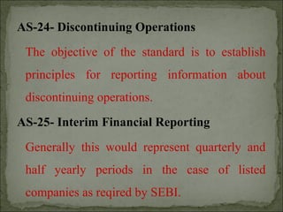 AS-24- Discontinuing Operations
The objective of the standard is to establish
principles for reporting information about
discontinuing operations.
AS-25- Interim Financial Reporting
Generally this would represent quarterly and
half yearly periods in the case of listed
companies as reqired by SEBI.
 