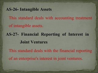 AS-26- Intangible Assets
This standard deals with accounting treatment
of intangible assets.
AS-27- Financial Reporting of Interest in
Joint Ventures
This standard deals with the financial reporting
of an enterprise's interest in joint ventures.
 
