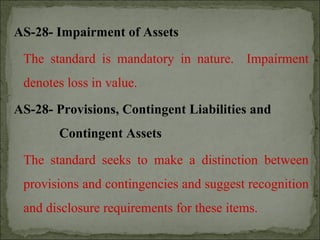 AS-28- Impairment of Assets
The standard is mandatory in nature. Impairment
denotes loss in value.
AS-28- Provisions, Contingent Liabilities and
Contingent Assets
The standard seeks to make a distinction between
provisions and contingencies and suggest recognition
and disclosure requirements for these items.
 