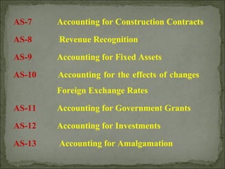 AS-7 Accounting for Construction Contracts
AS-8 Revenue Recognition
AS-9 Accounting for Fixed Assets
AS-10 Accounting for the effects of changes
Foreign Exchange Rates
AS-11 Accounting for Government Grants
AS-12 Accounting for Investments
AS-13 Accounting for Amalgamation
 
