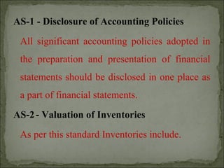 AS-1 - Disclosure of Accounting Policies
All significant accounting policies adopted in
the preparation and presentation of financial
statements should be disclosed in one place as
a part of financial statements.
AS-2- Valuation of Inventories
As per this standard Inventories include.
 