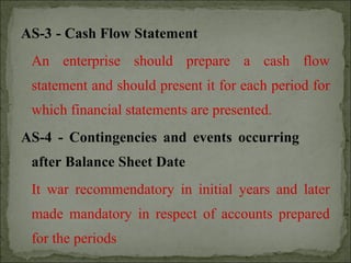 AS-3 - Cash Flow Statement
An enterprise should prepare a cash flow
statement and should present it for each period for
which financial statements are presented.
AS-4 - Contingencies and events occurring
after Balance Sheet Date
It war recommendatory in initial years and later
made mandatory in respect of accounts prepared
for the periods
 