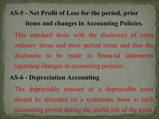AS-5 - Net Profit of Loss for the period, prior
items and changes in Accounting Policies.
This standard deals with the disclosure of extra
ordinary items and prior period items and also the
disclosure to be made in financial statements
regarding changes in accounting policies.
AS-6 - Depreciation Accounting
The depreciable amount of a depreciable asset
should be allocated on a systematic basis to each
accounting period during the useful life of the asset.
 