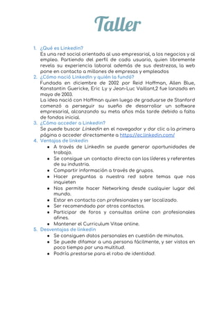  
Taller 
 
1. ¿Qué es Linkedin? 
Es una red social orientada al uso empresarial, a los negocios y al                         
empleo. Partiendo del perfil de cada usuario, quien libremente                 
revela su experiencia laboral además de sus destrezas, la web                   
pone en contacto a millones de empresas y empleados 
2. ¿Cómo nació LinkedIn y quién la fundó? 
Fundada en diciembre de 2002 por Reid Hoffman, Allen Blue,                   
Konstantin Guericke, Eric Ly y Jean-Luc Vaillant,2​ fue lanzada en                   
mayo de 2003. 
La idea nació con Hoffman quien luego de graduarse de Stanford                     
comenzó a perseguir su sueño de desarrollar un software                 
empresarial, alcanzando su meta años más tarde debido a falta                   
de fondos inicial. 
3. ¿Cómo acceder a Linkedin? 
Se puede buscar ​Linkedin en el navegador y dar clic a la primera                         
página o acceder directamente a ​https://ec.linkedin.com/ 
4. Ventajas de linkedin 
● A través de LinkedIn se puede generar oportunidades de                 
trabajo. 
● Se consigue un contacto directo con los líderes y referentes                   
de su industria. 
● Compartir información a través de grupos. 
● Hacer preguntas a nuestra red sobre temas que nos                 
inquieten 
● Nos permite hacer Networking desde cualquier lugar del               
mundo. 
● Estar en contacto con profesionales y ser localizado. 
● Ser recomendado por otros contactos. 
● Participar de foros y consultas online con profesionales               
afines. 
● Mantener el Curriculum Vitae online. 
5. Desventajas de linkedin 
● Se consiguen datos personales en cuestión de minutos. 
● Se puede difamar a una persona fácilmente, y ser vistos en                     
poco tiempo por una multitud. 
● Podría prestarse para el robo de identidad. 
 