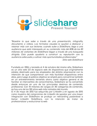  
 
 
“Muestre lo que sabe a través de una presentación, infografía,                   
documento o vídeos. Los formatos visuales lo ayudan a destacar y                     
resonar más con sus lectores. cuando sube a SlideShare, llega a una                       
audiencia que está interesada en su contenido: más del 80% de los 80                         
millones de visitantes de SlideShare llegan a través de una búsqueda                     
dirigida. Esto puede ayudarlo a construir su reputación con la                   
audiencia adecuada y cultivar más oportunidades profesionales.” 
-Sitio web SlideShare 
 
 
Fundada en 2006 y lanzada el 4 de octubre del mismo año, Slideshare                         
es un sitio web 2.0 de espacio web de dispositivos que originalmente                       
estaba destinado para los empleados del ámbito empresarial con la                   
intención de que compartieran con más facilidad diapositivas entre                 
ellos, pero luego el público objetivo se amplió para convertirse también                     
en un entretenimiento teniendo ahora como objetivo general el de                   
facilitar el intercambio de conocimientos, Slideshare se ha convertido                 
desde entonces en uno de los principales destinos de contenido                   
profesional. Con 18 millones de cargas en 40 categorías de contenido,                     
es hoy uno de los 100 sitios web más visitados del mundo. 
El 4 de mayo de 2012 fue adquirida por LinkedIn y en agosto de 2015                             
como muestra del compromiso de LinkedIn de apostar por una mayor                     
integración con SlideShare se produjo un rebranding pasándose a                 
llamar LinkedIn SlideShare, con la intención de tratar de                 
profesionalizar y evolucionar la web 
 
   
 
