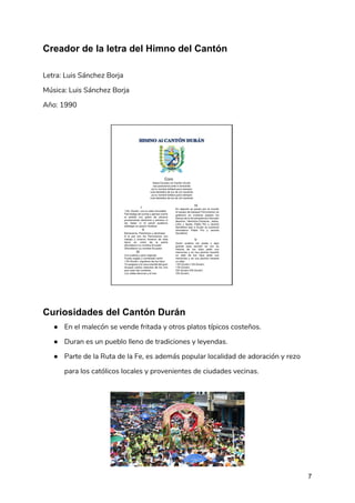 Creador de la letra del Himno del Cantón
 
Letra: Luis Sánchez Borja 
Música: Luis Sánchez Borja  
Año: 1990 
 
Curiosidades del Cantón Durán
● En el malecón se vende fritada y otros platos típicos costeños.  
● Duran es un pueblo lleno de tradiciones y leyendas.  
● Parte de la Ruta de la Fe, es además popular localidad de adoración y rezo 
para los católicos locales y provenientes de ciudades vecinas. 
 
7
 
