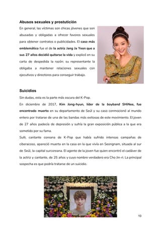 Abusos sexuales y prostutición
En general, las víctimas son chicas jóvenes que son                 
abusadas y obligadas a ofrecer favores sexuales             
para obtener contratos o publicidades. El ​caso más               
emblemático fue el de ​la actriz Jang Ja Yeon que a                     
sus 27 años decidió quitarse la vida ​y explicó en su                     
carta de despedida la razón: su representante la               
obligaba a mantener relaciones sexuales con           
ejecutivos y directores para conseguir trabajo. 
Suicidios
Sin dudas, esta es la parte más oscura del K-Pop. 
En diciembre de 2017, ​Kim Jong-hyun, líder de la ​boyband ​SHiNee, fue                       
encontrado muerto en su departamento de Seúl y su caso conmocionó al mundo                         
entero por tratarse de una de las bandas más exitosas de este movimiento. El joven                             
de 27 años padecía de depresión y sufría la gran exposición pública a la que era                               
sometido por su fama. 
Sulli, cantante coreana de K-Pop que había sufrido intensas campañas de                     
ciberacoso, apareció muerta en la casa en la que vivía en Seongnam, situada al sur                             
de Seúl, la capital surcoreana. El agente de la joven fue quien encontró el cadáver de                               
la actriz y cantante, de 25 años y cuyo nombre verdadero era Cho Jin-ri. La principal                               
sospecha es que podría tratarse de un ​suicidio​​. 
 
10
 
