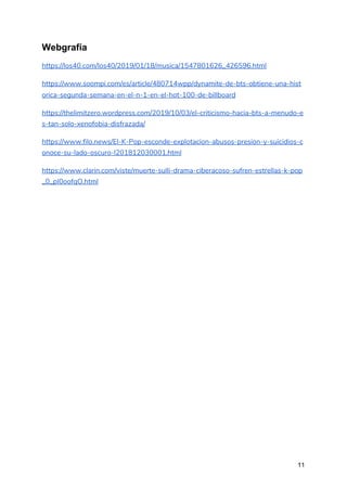 Webgrafía
https://los40.com/los40/2019/01/18/musica/1547801626_426596.html 
https://www.soompi.com/es/article/480714wpp/dynamite-de-bts-obtiene-una-hist
orica-segunda-semana-en-el-n-1-en-el-hot-100-de-billboard 
https://thelimitzero.wordpress.com/2019/10/03/el-criticismo-hacia-bts-a-menudo-e
s-tan-solo-xenofobia-disfrazada/ 
https://www.filo.news/El-K-Pop-esconde-explotacion-abusos-presion-y-suicidios-c
onoce-su-lado-oscuro-l201812030001.html 
https://www.clarin.com/viste/muerte-sulli-drama-ciberacoso-sufren-estrellas-k-pop
_0_pI0oofqO.html 
  
 
 
 
 
 
 
11
 
