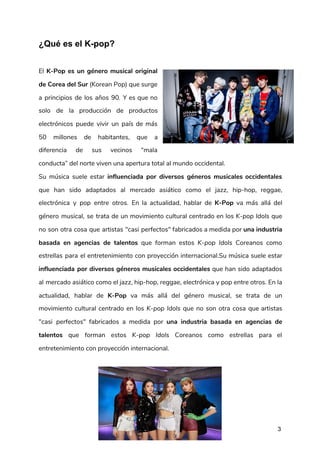 ¿Qué es el K-pop?
 
El ​K-Pop es un género musical original             
de Corea del Sur (Korean Pop) que surge               
a principios de los años 90. Y es que no                   
solo de la producción de productos           
electrónicos puede vivir un país de más             
50 millones de habitantes, que a           
diferencia de sus vecinos “mala         
conducta” del norte viven una apertura total al mundo occidental. 
Su música suele estar ​influenciada por diversos géneros musicales occidentales                   
que han sido adaptados al mercado asiático como el ​jazz​, ​hip-hop​, ​reggae​,                       
electrónica y ​pop entre otros. En la actualidad, hablar de ​K-Pop va más allá del                             
género musical, se trata de un movimiento cultural centrado en los ​K-pop Idols que                           
no son otra cosa que artistas "casi perfectos" fabricados a medida por ​una industria                           
basada en agencias de talentos que forman estos ​K-pop Idols Coreanos como                       
estrellas para el entretenimiento con proyección internacional.Su música suele estar                   
influenciada por diversos géneros musicales occidentales que han sido adaptados                   
al mercado asiático como el ​jazz​, ​hip-hop​, ​reggae​, ​electrónica y ​pop entre otros. En la                             
actualidad, hablar de ​K-Pop va más allá del género musical, se trata de un                           
movimiento cultural centrado en los ​K-pop Idols que no son otra cosa que artistas                           
"casi perfectos" fabricados a medida por ​una industria basada en agencias de                       
talentos que forman estos ​K-pop Idols Coreanos como estrellas para el                     
entretenimiento con proyección internacional. 
 
  
 
3
 
